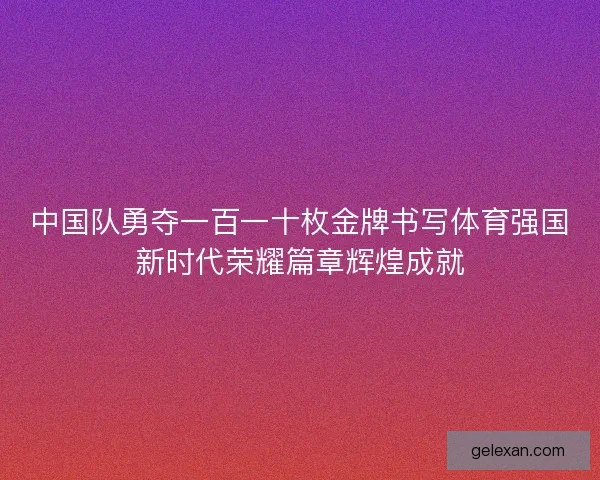 中国队勇夺一百一十枚金牌书写体育强国新时代荣耀篇章辉煌成就