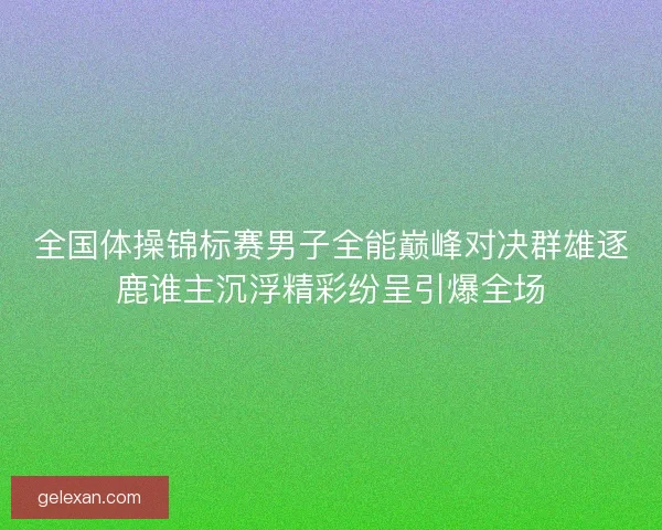 全国体操锦标赛男子全能巅峰对决群雄逐鹿谁主沉浮精彩纷呈引爆全场