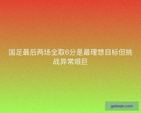 国足最后两场全取6分是最理想目标但挑战异常艰巨