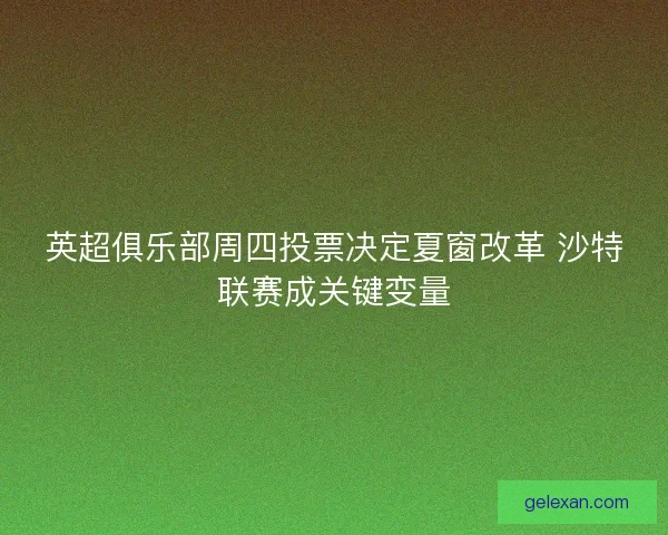 英超俱乐部周四投票决定夏窗改革 沙特联赛成关键变量