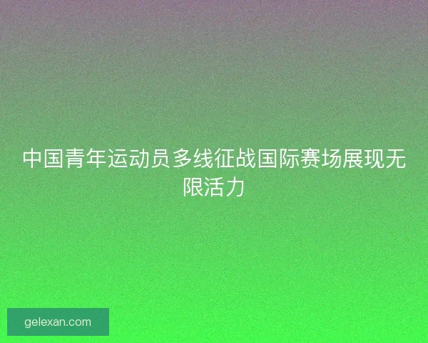 中国青年运动员多线征战国际赛场展现无限活力
