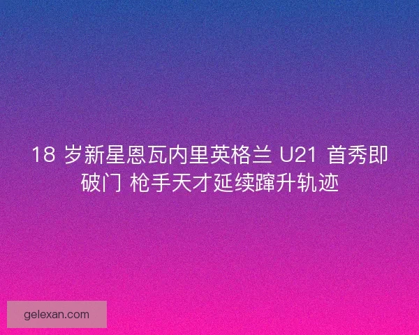 18 岁新星恩瓦内里英格兰 U21 首秀即破门 枪手天才延续蹿升轨迹