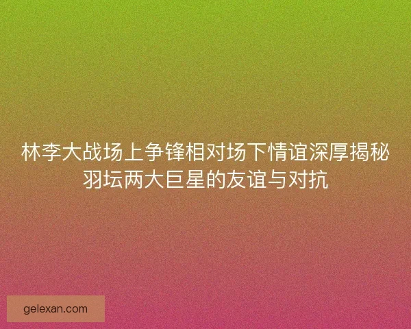 林李大战场上争锋相对场下情谊深厚揭秘羽坛两大巨星的友谊与对抗