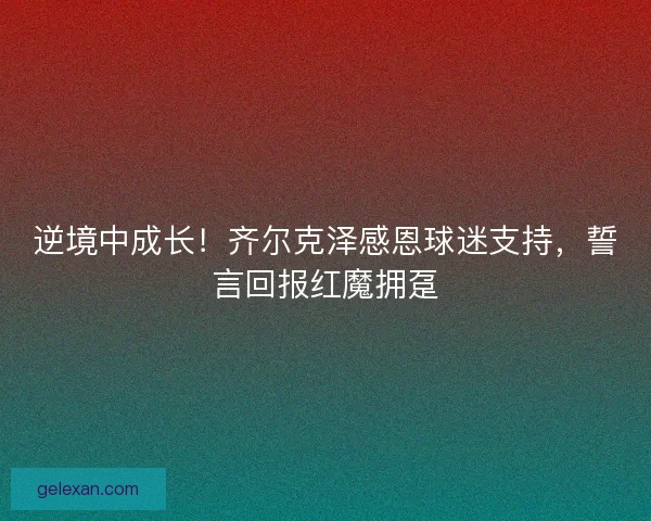 逆境中成长！齐尔克泽感恩球迷支持，誓言回报红魔拥趸