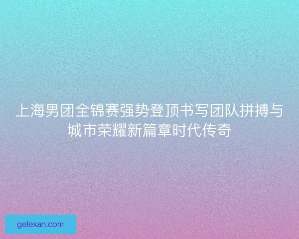 上海男团全锦赛强势登顶书写团队拼搏与城市荣耀新篇章时代传奇