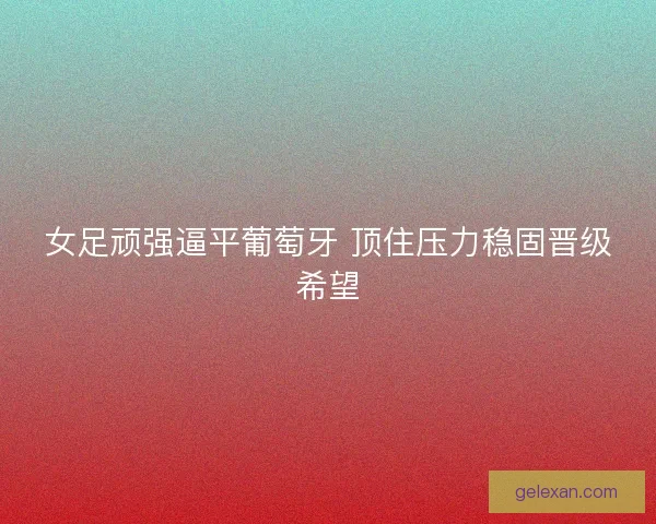 女足顽强逼平葡萄牙 顶住压力稳固晋级希望