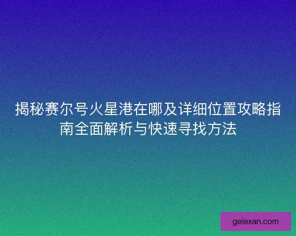 揭秘赛尔号火星港在哪及详细位置攻略指南全面解析与快速寻找方法