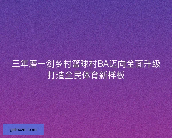 三年磨一剑乡村篮球村BA迈向全面升级打造全民体育新样板