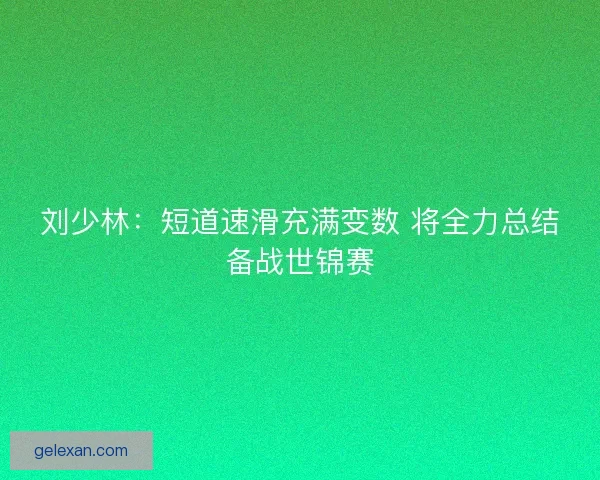 刘少林：短道速滑充满变数 将全力总结备战世锦赛