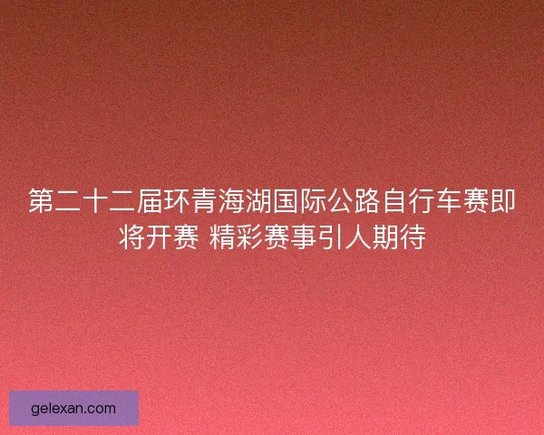 第二十二届环青海湖国际公路自行车赛即将开赛 精彩赛事引人期待